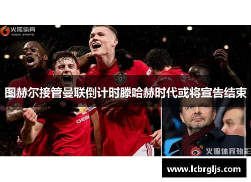 图赫尔接管曼联倒计时滕哈赫时代或将宣告结束