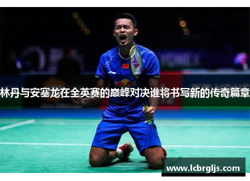 林丹与安塞龙在全英赛的巅峰对决谁将书写新的传奇篇章