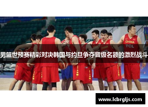 男篮世预赛精彩对决韩国与约旦争夺晋级名额的激烈战斗