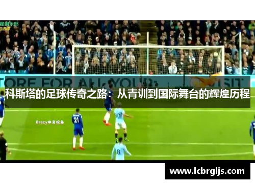 科斯塔的足球传奇之路：从青训到国际舞台的辉煌历程