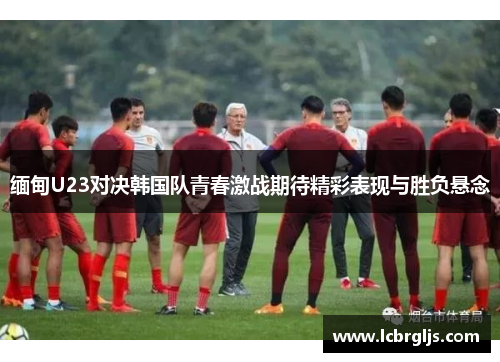 缅甸U23对决韩国队青春激战期待精彩表现与胜负悬念